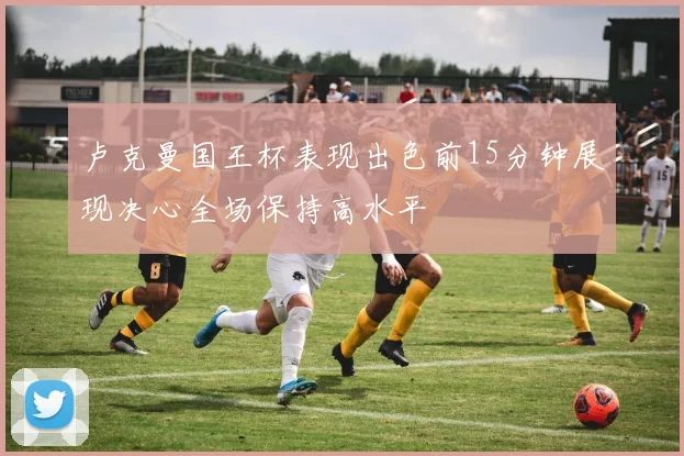 卢克曼国王杯表现出色前15分钟展现决心全场保持高水平