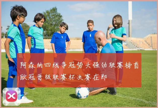阿森纳四线争冠势头强劲联赛榜首欧冠晋级联赛杯决赛在即