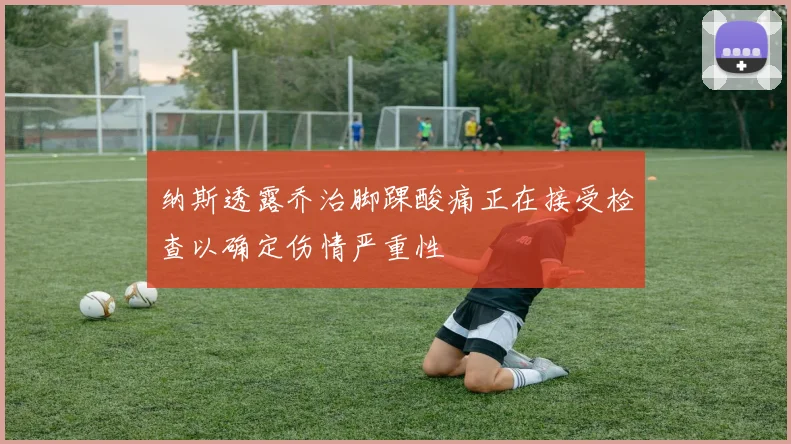 纳斯透露乔治脚踝酸痛正在接受检查以确定伤情严重性