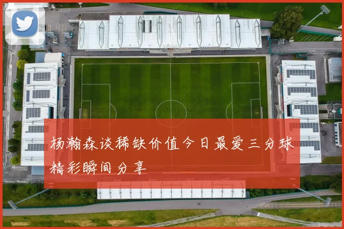 杨瀚森谈稀缺价值今日最爱三分球精彩瞬间分享