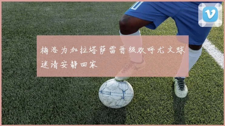 梅洛为加拉塔萨雷晋级欢呼尤文球迷请安静回家