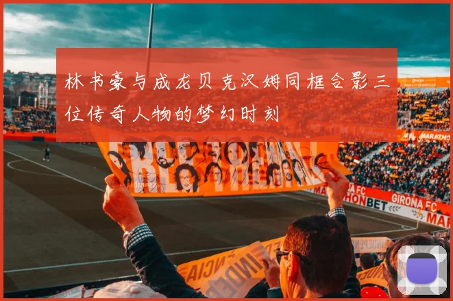 林书豪与成龙贝克汉姆同框合影三位传奇人物的梦幻时刻