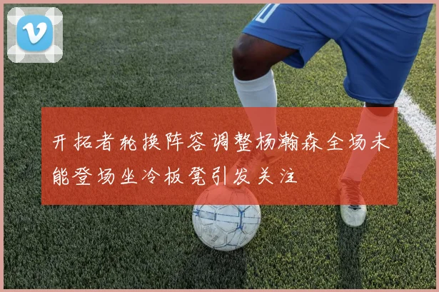 开拓者轮换阵容调整杨瀚森全场未能登场坐冷板凳引发关注