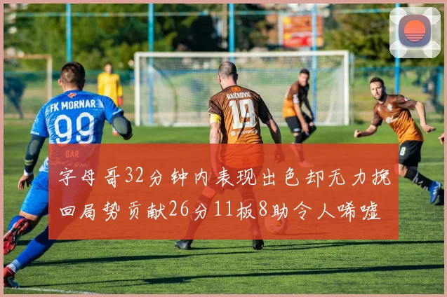 字母哥32分钟内表现出色却无力挽回局势贡献26分11板8助令人唏嘘