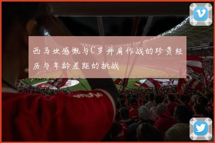 西马坎感慨与C罗并肩作战的珍贵经历与年龄差距的挑战