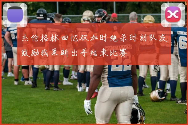 杰伦格林回忆双加时绝杀时刻队友鼓励我果断出手结束比赛