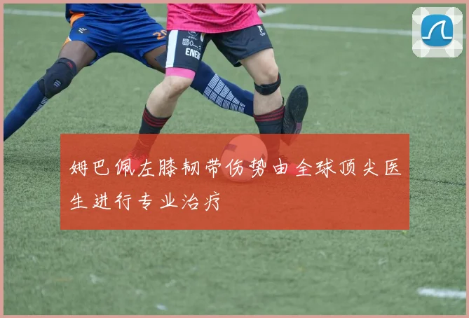姆巴佩左膝韧带伤势由全球顶尖医生进行专业治疗