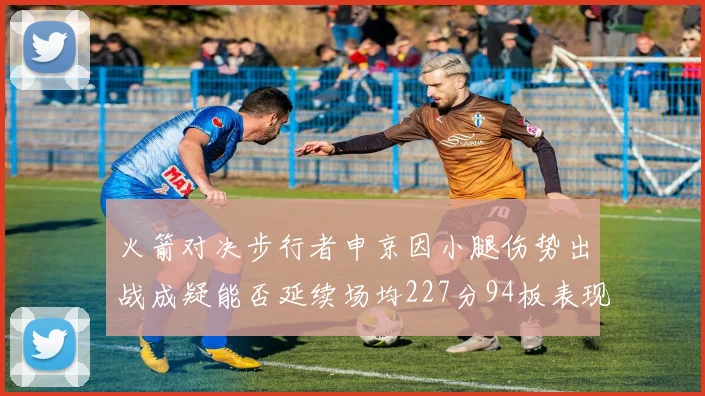 火箭对决步行者申京因小腿伤势出战成疑能否延续场均227分94板表现