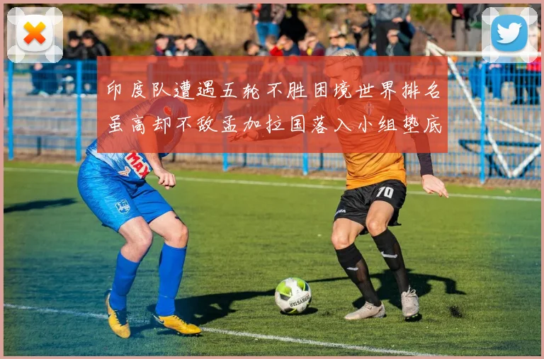 印度队遭遇五轮不胜困境世界排名虽高却不敌孟加拉国落入小组垫底