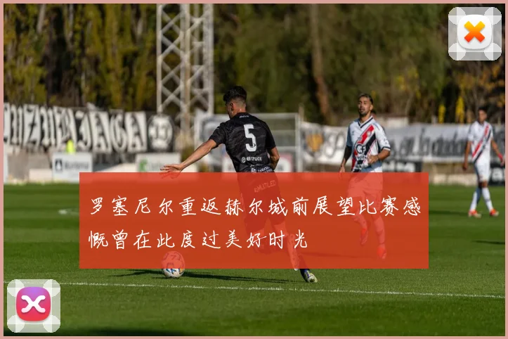 罗塞尼尔重返赫尔城前展望比赛感慨曾在此度过美好时光