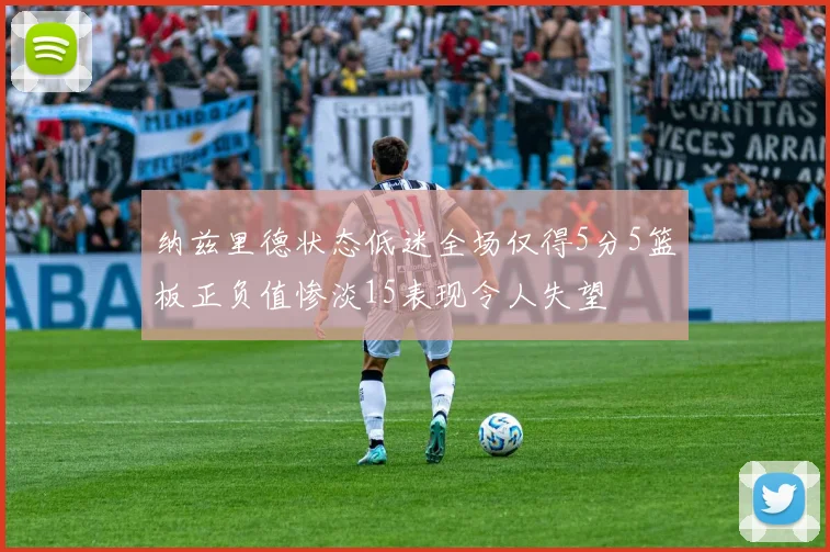纳兹里德状态低迷全场仅得5分5篮板正负值惨淡15表现令人失望