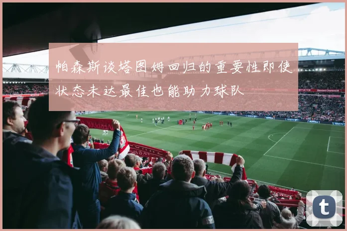 帕森斯谈塔图姆回归的重要性即使状态未达最佳也能助力球队
