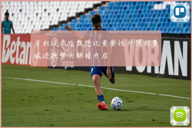 亨利谈北伦敦德比重要性并预测曼城连胜势头即将开启