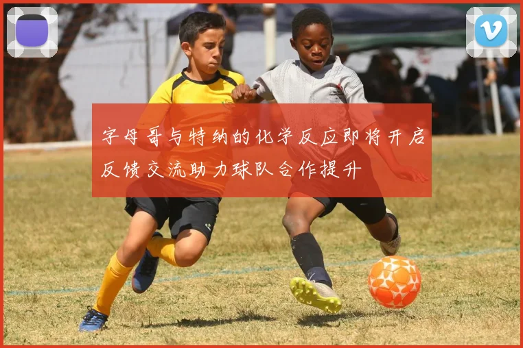 字母哥与特纳的化学反应即将开启反馈交流助力球队合作提升