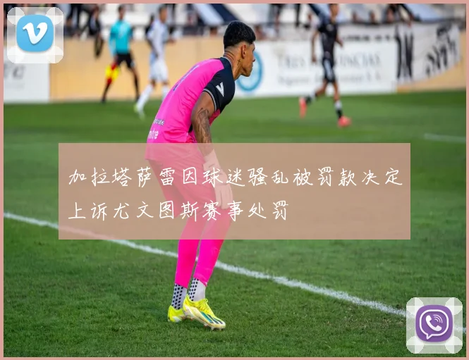 加拉塔萨雷因球迷骚乱被罚款决定上诉尤文图斯赛事处罚