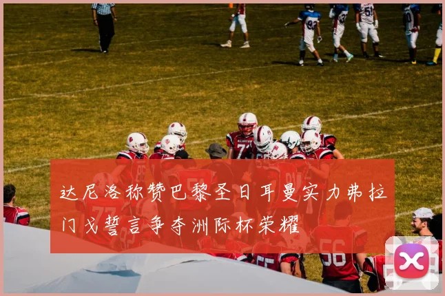 达尼洛称赞巴黎圣日耳曼实力弗拉门戈誓言争夺洲际杯荣耀