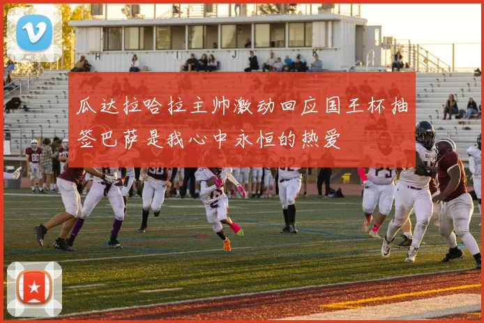 瓜达拉哈拉主帅激动回应国王杯抽签巴萨是我心中永恒的热爱