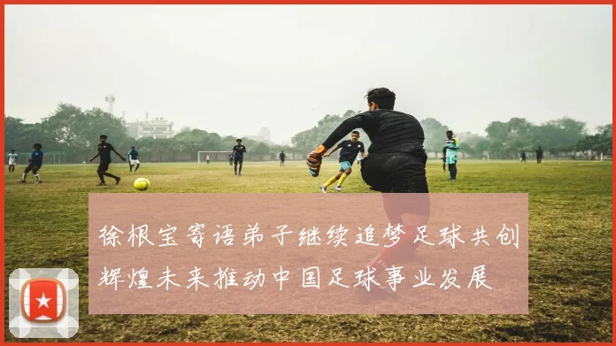 徐根宝寄语弟子继续追梦足球共创辉煌未来推动中国足球事业发展