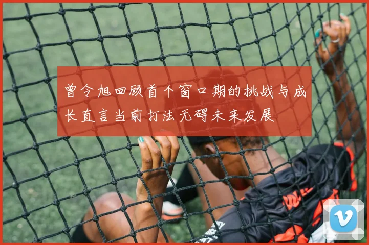 曾令旭回顾首个窗口期的挑战与成长直言当前打法无碍未来发展