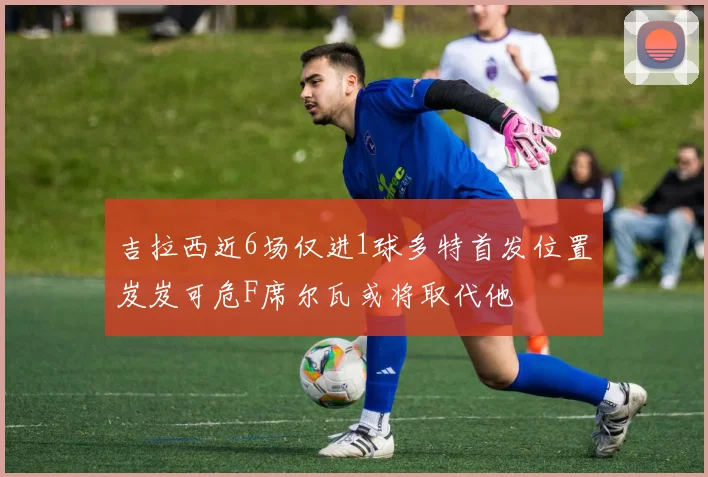 吉拉西近6场仅进1球多特首发位置岌岌可危F席尔瓦或将取代他