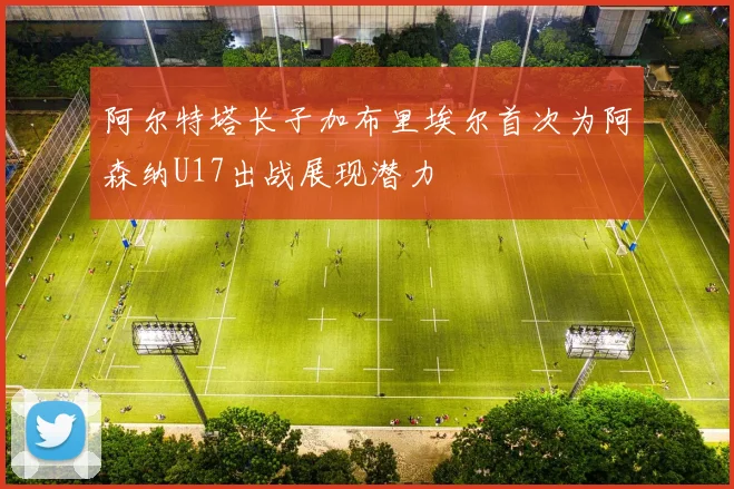 阿尔特塔长子加布里埃尔首次为阿森纳U17出战展现潜力