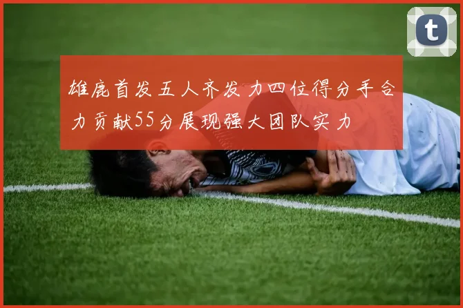 雄鹿首发五人齐发力四位得分手合力贡献55分展现强大团队实力
