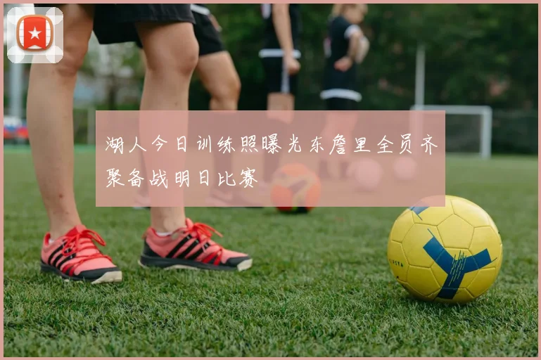 湖人今日训练照曝光东詹里全员齐聚备战明日比赛